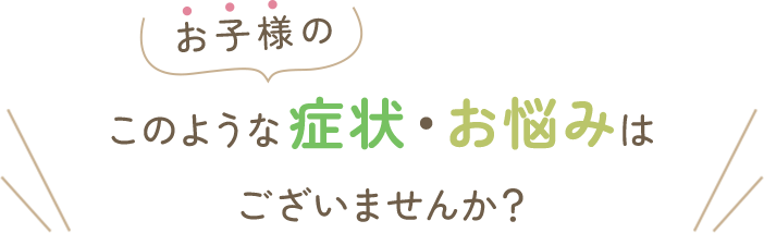 お子様のこのような症状・お悩みはございませんか