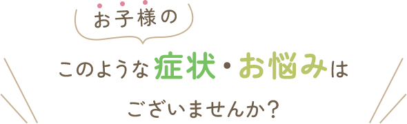 お子様のこのような症状・お悩みはございませんか